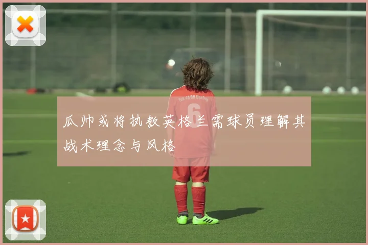 瓜帅或将执教英格兰需球员理解其战术理念与风格