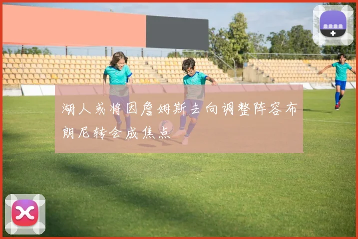 湖人或将因詹姆斯去向调整阵容布朗尼转会成焦点