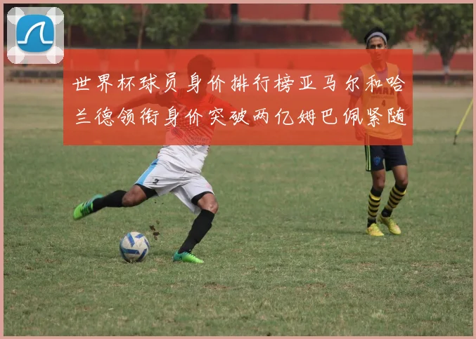 世界杯球员身价排行榜亚马尔和哈兰德领衔身价突破两亿姆巴佩紧随其后