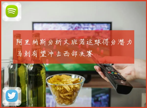 阿里纳斯分析文班若运球得分潜力马刺有望冲击西部决赛