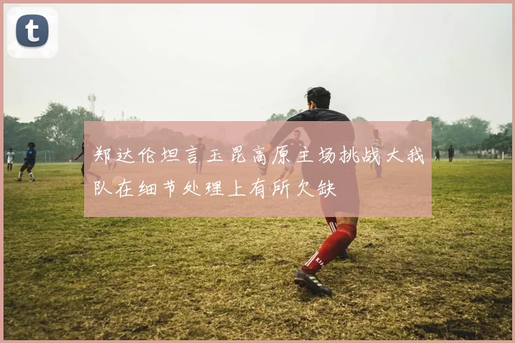 郑达伦坦言玉昆高原主场挑战大我队在细节处理上有所欠缺