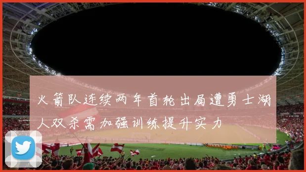 火箭队连续两年首轮出局遭勇士湖人双杀需加强训练提升实力