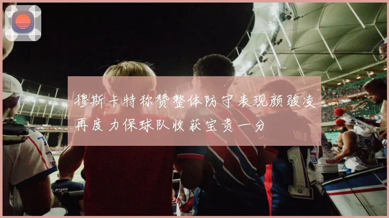 穆斯卡特称赞整体防守表现颜骏凌再度力保球队收获宝贵一分
