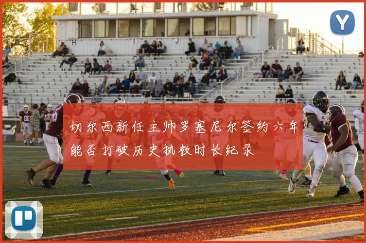 切尔西新任主帅罗塞尼尔签约六年能否打破历史执教时长纪录