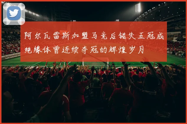 阿尔瓦雷斯加盟马竞后错失五冠成绝缘体曾连续夺冠的辉煌岁月
