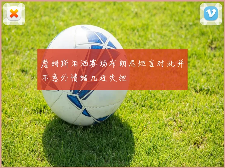 詹姆斯泪洒赛场布朗尼坦言对此并不意外情绪几近失控