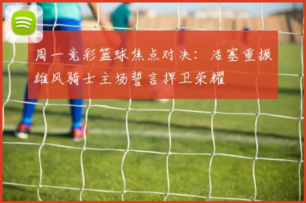 周一竞彩篮球焦点对决：活塞重振雄风骑士主场誓言捍卫荣耀