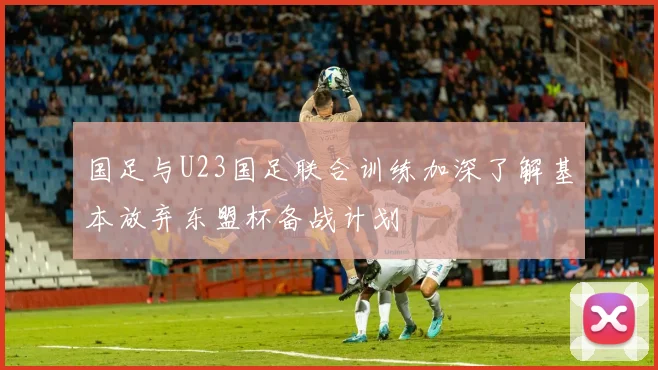 国足与U23国足联合训练加深了解基本放弃东盟杯备战计划