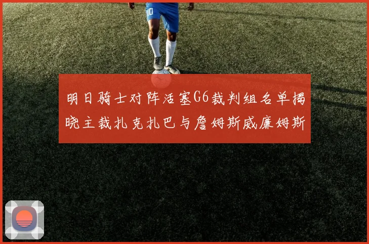 明日骑士对阵活塞G6裁判组名单揭晓主裁扎克扎巴与詹姆斯威廉姆斯在列