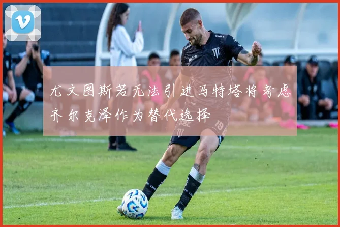 尤文图斯若无法引进马特塔将考虑齐尔克泽作为替代选择