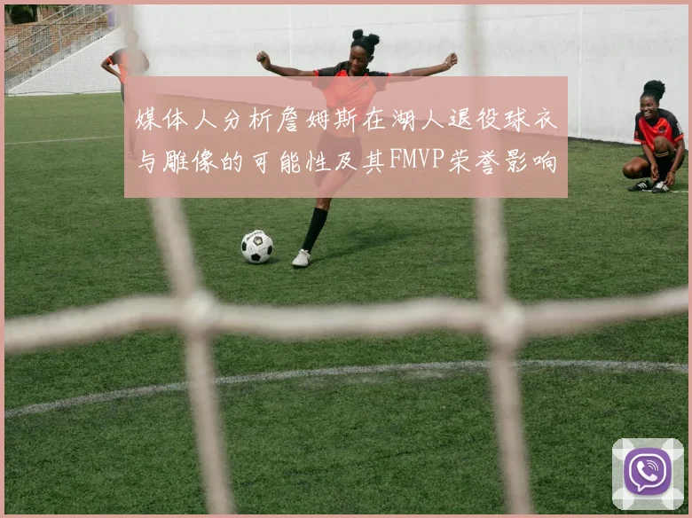 媒体人分析詹姆斯在湖人退役球衣与雕像的可能性及其FMVP荣誉影响