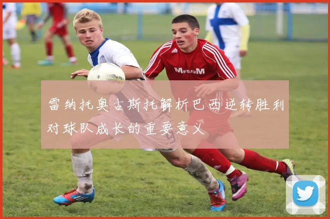 雷纳托奥古斯托解析巴西逆转胜利对球队成长的重要意义