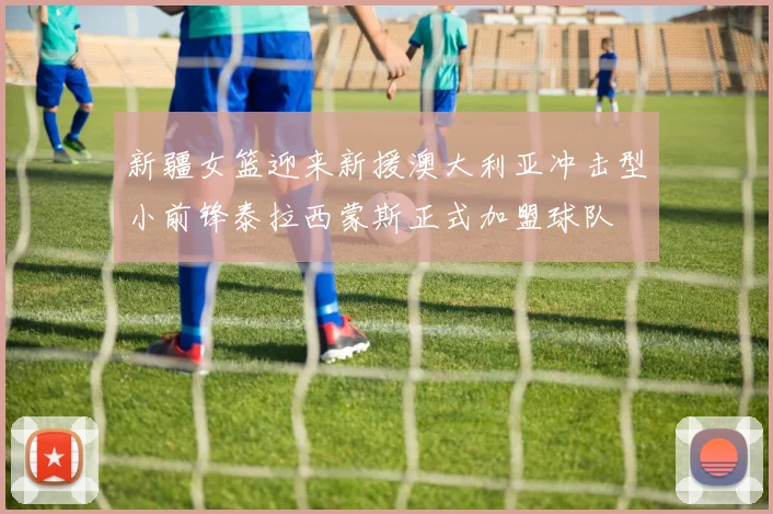 新疆女篮迎来新援澳大利亚冲击型小前锋泰拉西蒙斯正式加盟球队