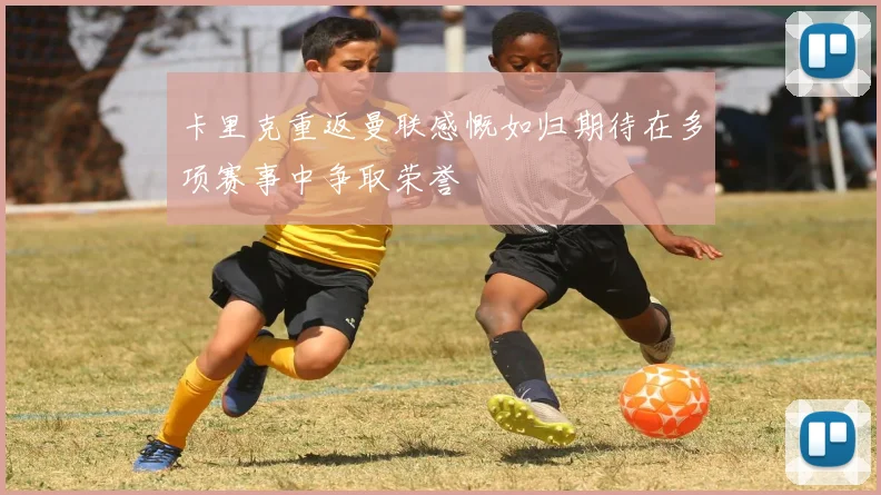 卡里克重返曼联感慨如归期待在多项赛事中争取荣誉