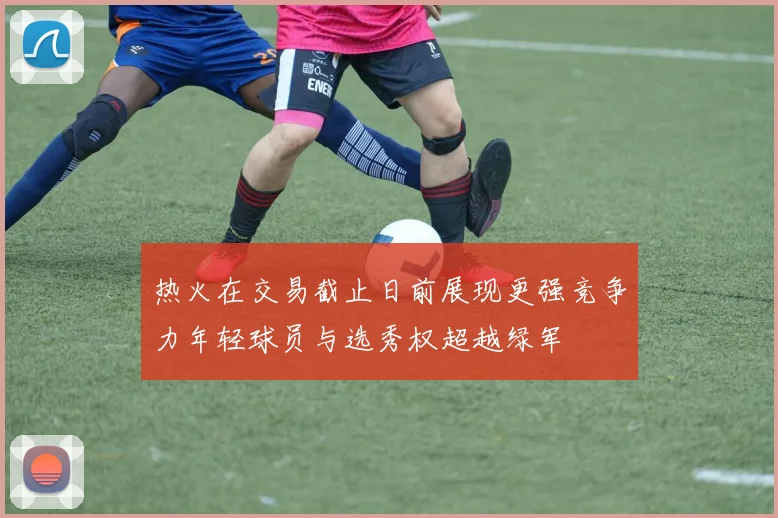 热火在交易截止日前展现更强竞争力年轻球员与选秀权超越绿军