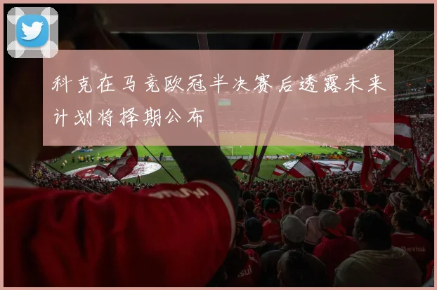科克在马竞欧冠半决赛后透露未来计划将择期公布