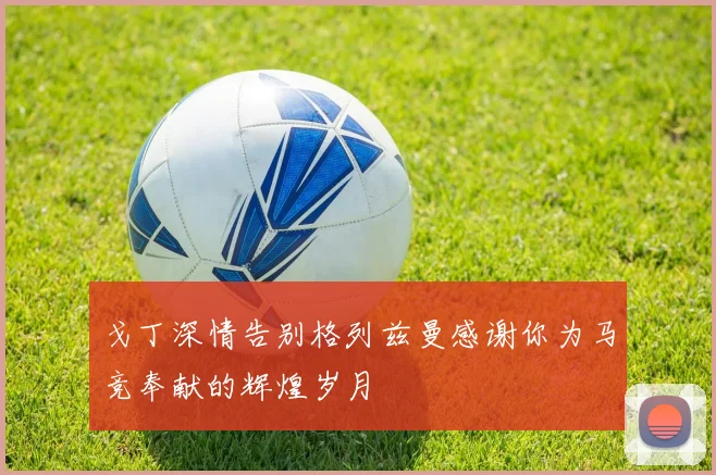 戈丁深情告别格列兹曼感谢你为马竞奉献的辉煌岁月